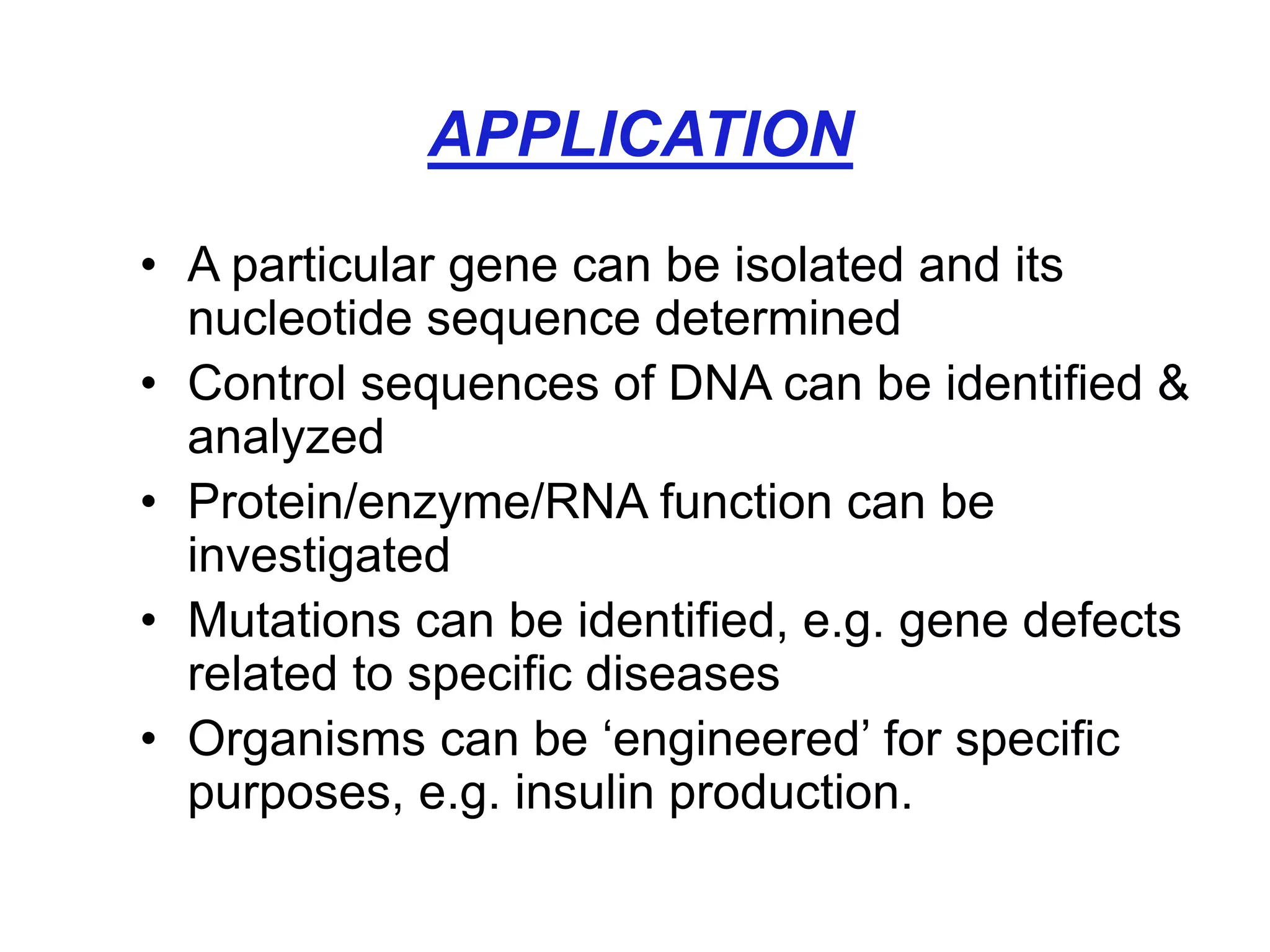 APPLICATION
• A particular gene can be isolated and its
nucleotide sequence determined
• Control sequences of DNA can be identified &
analyzed
• Protein/enzyme/RNA function can be
investigated
• Mutations can be identified, e.g. gene defects
related to specific diseases
• Organisms can be ‘engineered’ for specific
purposes, e.g. insulin production.
 