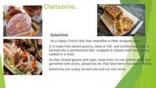  Galantine
Its a classic French dish that resembles a meat wrapped pate
It is made from boned poultry, meat or fish and stuffed meat ropl is
formed into a symmetrical loaf, wrapped in cheese cloth then gently
cooked in a stock
Its then chilled glazed with aspic made from its own jellied stock and
garnished with olives, pistachios etc that have been included in filling
Galantines are usially served cold and cut into slices
Charcuterie..
 