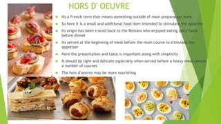 HORS D' OEUVRE
 Its a French term that means something outside of main preparation work
 So here it is a small and additional food item intended to stimulate the appetite
 Its origin has been traced back to the Romans who enjoyed eating spicy foods
before dinner
 Its served at the beginning of meal before the main course to stimulate the
appetizer
 Here the presentation and taste is important along with simplicity
 It should be light and delicate especially when served before a heavy meal consist
a number of courses
 The hors d'oeuvre may be more nourishing
 