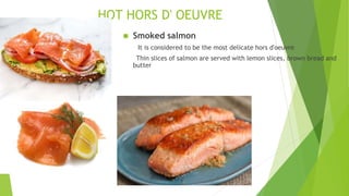 HOT HORS D' OEUVRE
 Smoked salmon
It is considered to be the most delicate hors d'oeuvre
Thin slices of salmon are served with lemon slices, brown bread and
butter
 