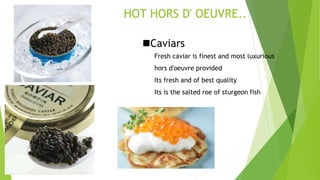 HOT HORS D' OEUVRE..
Caviars
Fresh caviar is finest and most luxurious
hors d'oeuvre provided
Its fresh and of best quality
Its is the salted roe of sturgeon fish
 