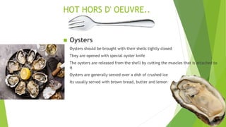 HOT HORS D' OEUVRE..
 Oysters
Oysters should be brought with their shells tightly closed
They are opened with special oyster knife
The oysters are released from the she'll by cutting the muscles that is attached to
it
Oysters are generally served over a dish of crushed ice
Its usually served with brown bread, butter and lemon
 