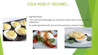  Egg Mayonnaise
here half hard boiled eggs are placed over lettuce leaves and coat with
mayonnaise
its usually garnished with slces of olives and fancy cutting of tomato
COLD HORS D’ OEUVRES..
 