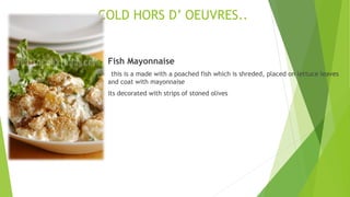 COLD HORS D’ OEUVRES..
 Fish Mayonnaise
this is a made with a poached fish which is shreded, placed on lettuce leaves
and coat with mayonnaise
its decorated with strips of stoned olives
 