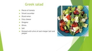 Greek salad
 Pieces of tomato
 Sliced cucumber
 Diced onion
 Feta cheese
 Oregano
 Olives
 Salt
 Dressed with olive oil and vinegar Salt and
peeper
 
