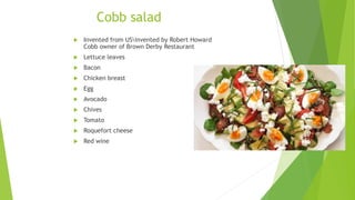 Cobb salad
 Invented from USinvented by Robert Howard
Cobb owner of Brown Derby Restaurant
 Lettuce leaves
 Bacon
 Chicken breast
 Egg
 Avocado
 Chives
 Tomato
 Roquefort cheese
 Red wine
 