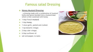 Famous salad Dressing
 Honey Mustard Dressing
a dressing made with a combination of mustard
herbs and spices blended into a mustard base
which is then sweetned with honey
 1 tbsp French mustard.
 1 tbsp honey.
 1 clove garlic, peeled and crushed.
 1 tsp balsamic vinegar.
 2 tbsp cider vinegar.
 6 tbsp sunflower oil
 salt and pepper, to taste.
 