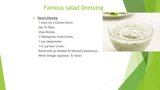 Famous salad Dressing
 Ranch dressing
1 clove (to 2 Cloves) Garlic.
Salt To Taste.
Chop Parsley.
2 Tablespoons Fresh Chives.
1 cup Mayonnaise.
1/2 cup Sour Cream.
Buttermilk (as Needed To Desired Consistency)
White Vinegar (optional, To Taste)
 