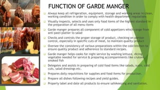 FUNCTION OF GARDE MANGER
 Always keep all refrigeration, equipment, storage and working areas in clean,
working condition in order to comply with health department regulations
 Visually inspects, selects and uses only food items of the highest standard in
the preparation of all menu items
 Garde manger prepares all component of cold appetizers which range from
anti pasti platter to salad
 Checks and controls the proper storage of product, checking on portion
control, especially in specific cuts of meat, to maintain quality product
 Oversee the consistency of various preparations within the cold kitchen to
ensure quality product and adherence to standard recipes.
 Garde manger helps cooks for night service by washing lettuce, dicing
vegetable needed for service & preparing accompaniments like crutons,
smoked fish
 Delegates and assists in preparing of cold food items like salads, sushi, cold
cuts, salad dressings etc.
 Prepares daily requisitions for supplies and food items for production.
 Prepare all dishes following recipes and yield guides.
 Properly label and date all products to ensure safekeeping and sanitation.
 