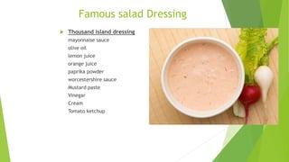 Famous salad Dressing
 Thousand island dressing
mayonnaise sauce
olive oil
lemon juice
orange juice
paprika powder
worcestershire sauce
Mustard paste
Vinegar
Cream
Tomato ketchup
 