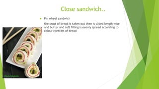 Close sandwich..
 Pin wheel sandwich
the crust of bread is taken out then is sliced length wise
and butter and soft filling is evenly spread according to
colour contrast of bread
 