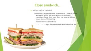 Close sandwich..
 Double Decker sandwich
This sandwich is prepared with 3or more than 3 slices of bread
along with spread and filling with slices of tomato,
cucumber, cheese slice, ham, slice, egg omlette, lettuce
leaves along with seasoning
its also called Club Sandwich
its cut into triangle shape and served with french fries and
 