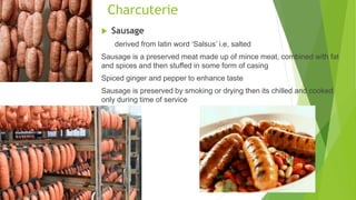 Charcuterie
 Sausage
derived from latin word ‘Salsus’ i.e, salted
Sausage is a preserved meat made up of mince meat, combined with fat
and spices and then stuffed in some form of casing
Spiced ginger and pepper to enhance taste
Sausage is preserved by smoking or drying then its chilled and cooked
only during time of service
 