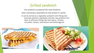 Grilled sandwich
this sandwich is prepared like close Sandwich.
After everything is assembled its then grilled in a griller
It can be served as a vegetable sandwich with fillings like
assorted sandwich vegetables and Non veg sandwich two
layer of different fillings like ham bacon, chicken,
cucumber, tomato, and lettuce and boiled egg too
 