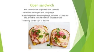 Open sandwich
this sandwich was originated form Denmark
This sandwich are open with fancy shape
Its easy to prepare appealing to eye, delicious to taste and
cost effective and left over can be used as well
The fillings can be kept as desired
 