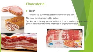  Bacon
becon it’s a cured meat obtained from belly of a pork
The meat here is preserved by salting
Smoked bacon is very popular and this is done in smoke chambers which
gives it a distinctive flavours and helps in longer preservation
Charcuterie..
 