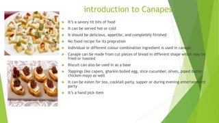  It’s a savory tit bits of food
 It can be served hot or cold
 It should be delicious, appetite, and completely finished
 No fixed recipe for its prepration
 Individual or different colour combination ingredient is used in canape
 Canape can be made from cut pieces of bread in different shape which may be
fried or toasted
 Biscuit can also be used in as a base
 Toppings like capers, gharkin boiled egg, slice cucumber, olives, piped butter,
chicken mayo as well
 It can be eaten for tea, cocktail party, supper or during evening entertainment
party
 It’s a hand pick item
introduction to Canapes
 