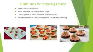 Guide lines for preparing Canape
 Spread should be colourful
 Bread should be cut into different shape
 The cut pieces of bread should be toasted or fried
 Different varities of colourful ingredient can be used for filling
 