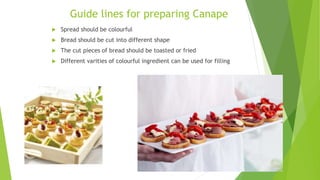 Guide lines for preparing Canape
 Spread should be colourful
 Bread should be cut into different shape
 The cut pieces of bread should be toasted or fried
 Different varities of colourful ingredient can be used for filling
 