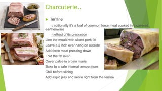  Terrine
traditionally it’s a loaf of common force meat cooked in a covered
earthenware
method of its prepration
Line the mould with sliced pork fat
Leave a 2 inch over hang on outside
Add force meat pressing down
Fold the fat over
Cover palce in a bain marie
Bake to a safe internal temperature
Chill before slicing
Add aspic jelly and serve right from the terrine
Charcuterie..
 