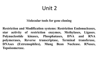 Unit 2
Molecular tools for gene cloning
Restriction and Modification systems: Restriction Endonucleases,
star activity of restriction enzymes, Methylases, Ligases.
Polynucleotide kinases, Phosphatases, DNA and RNA
polymerases, Reverse transcriptase, Terminal transferase,
DNAses (Extremophiles), Mung Bean Nuclease. RNases,
Topoisomerase.
 