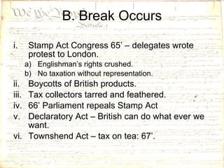 B. Break Occurs Stamp Act Congress 65’ – delegates wrote protest to London. Englishman’s rights crushed. No taxation without representation. Boycotts of British products. Tax collectors tarred and feathered. 66’ Parliament repeals Stamp Act Declaratory Act – British can do what ever we want. Townshend Act – tax on tea: 67’. 