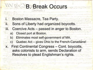 Boston Massacre, Tea Party. Sons of Liberty had organized boycotts. Coercive Acts – passed in anger to Boston. Closed port at Boston. Eliminates most self-government of MA. Quebec Act – gives Ohio to the French-Canadians! x.  First Continental Congress – Cont. boycotts, asks colonists to arm, sends Declaration of Resolves to plead Englishman’s rights. B. Break Occurs 