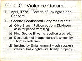 C.  Violence Occurs April, 1775 – Battles of Lexington and Concord. Second Continental Congress Meets Olive Branch Petition by John Dickinson asks for peace from king. King George III wants rebellion crushed. Declaration of Independence is written by Thomas Jefferson. Inspired by Enlightenment – John Locke’s ideas of basic rights (life, liberty, property).  