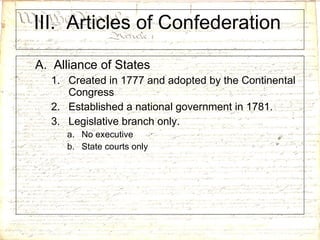 III.  Articles of Confederation  A.  Alliance of States Created in 1777 and adopted by the Continental Congress Established a national government in 1781. Legislative branch only. No executive State courts only 