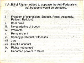 J.  Bill of Rights - Added to appease the Anti-Federalists that freedoms would be protected. Freedom of expression (Speech, Press, Assembly, Petition, Religion) Bear arms No quartering of troops Warrants Remain silent Speedy/public trial, witnesses Jury Cruel & unusual Rights not named Unnamed powers to states 