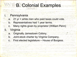 B. Colonial Examples Pennsylvania 21 yr + white men who paid taxes could vote. Representatives had 1 year terms. Many rights given by proprietor (William Penn) Virginia Originally Jamestown Colony. Joint-stock charter by Virginia Company. First elected legislature – House of Burgess. 
