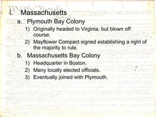 Massachusetts Plymouth Bay Colony Originally headed to Virginia, but blown off course. Mayflower Compact signed establishing a right of the majority to rule. Massachusetts Bay Colony Headquarter in Boston. Many locally elected officials. Eventually joined with Plymouth. 