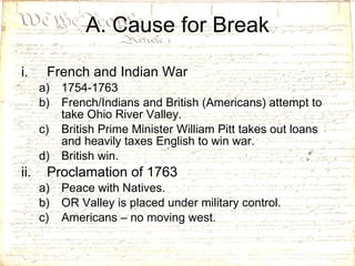 A. Cause for Break French and Indian War 1754-1763 French/Indians and British (Americans) attempt to take Ohio River Valley. British Prime Minister William Pitt takes out loans and heavily taxes English to win war. British win. Proclamation of 1763 Peace with Natives. OR Valley is placed under military control. Americans – no moving west. 