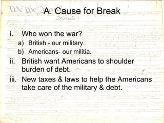 Who won the war? British - our military. Americans- our militia. British want Americans to shoulder burden of debt.  New taxes & laws to help the Americans take care of the military & debt. A. Cause for Break 