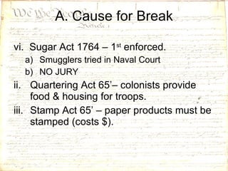 vi.  Sugar Act 1764 – 1 st  enforced. Smugglers tried in Naval Court NO JURY Quartering Act 65’– colonists provide food & housing for troops. Stamp Act 65’ – paper products must be stamped (costs $).  A. Cause for Break 