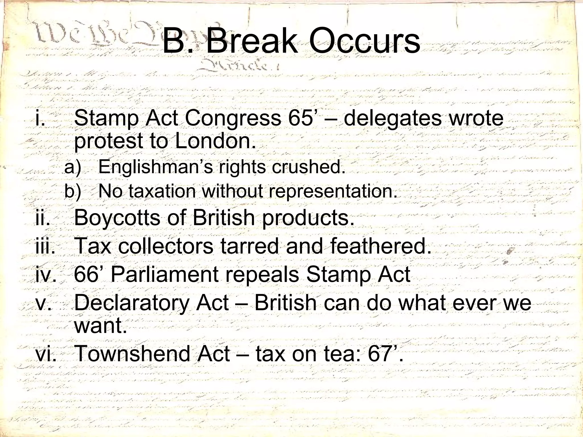 B. Break Occurs Stamp Act Congress 65’ – delegates wrote protest to London. Englishman’s rights crushed. No taxation without representation. Boycotts of British products. Tax collectors tarred and feathered. 66’ Parliament repeals Stamp Act Declaratory Act – British can do what ever we want. Townshend Act – tax on tea: 67’. 