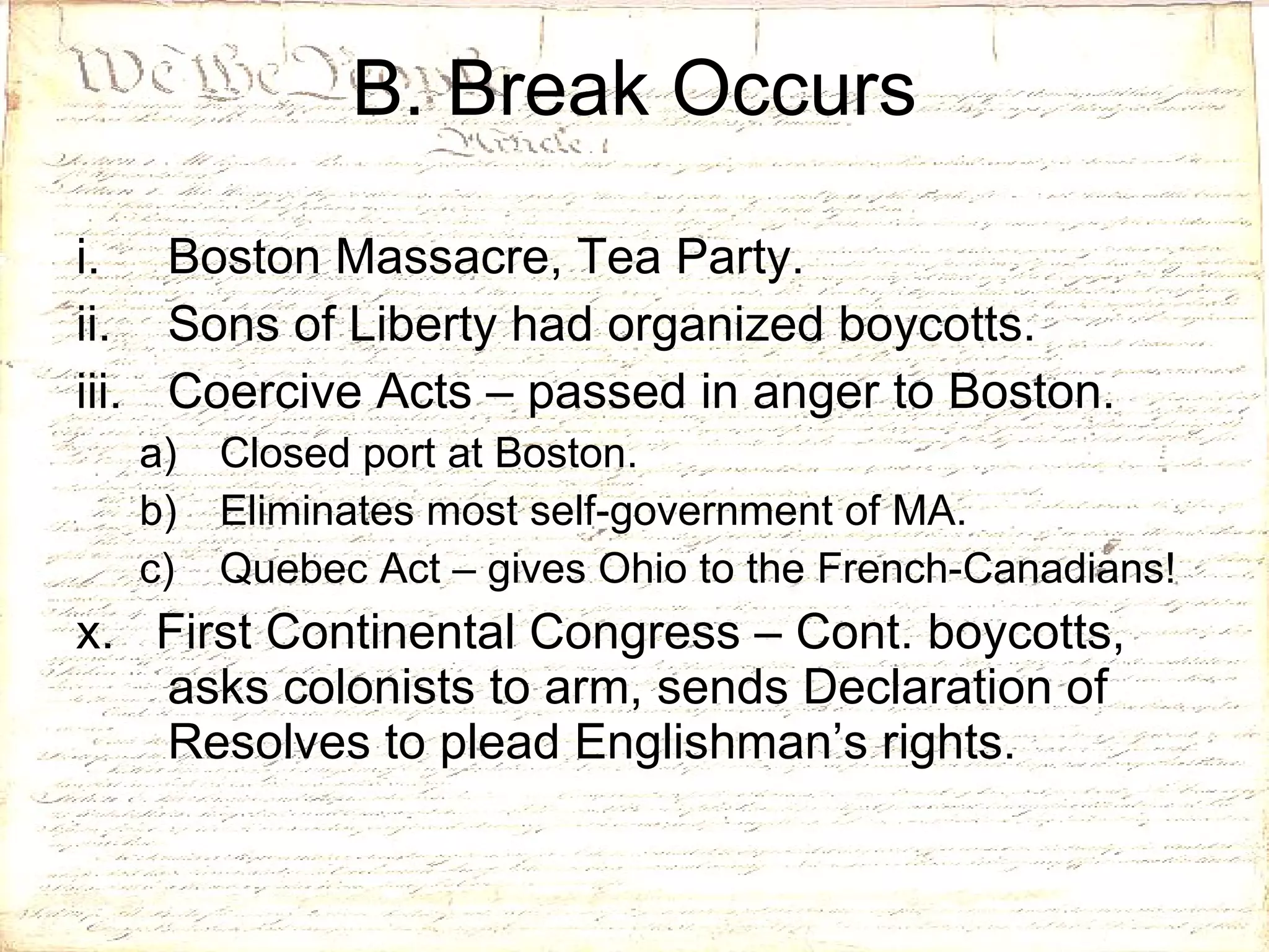 Boston Massacre, Tea Party. Sons of Liberty had organized boycotts. Coercive Acts – passed in anger to Boston. Closed port at Boston. Eliminates most self-government of MA. Quebec Act – gives Ohio to the French-Canadians! x.  First Continental Congress – Cont. boycotts, asks colonists to arm, sends Declaration of Resolves to plead Englishman’s rights. B. Break Occurs 
