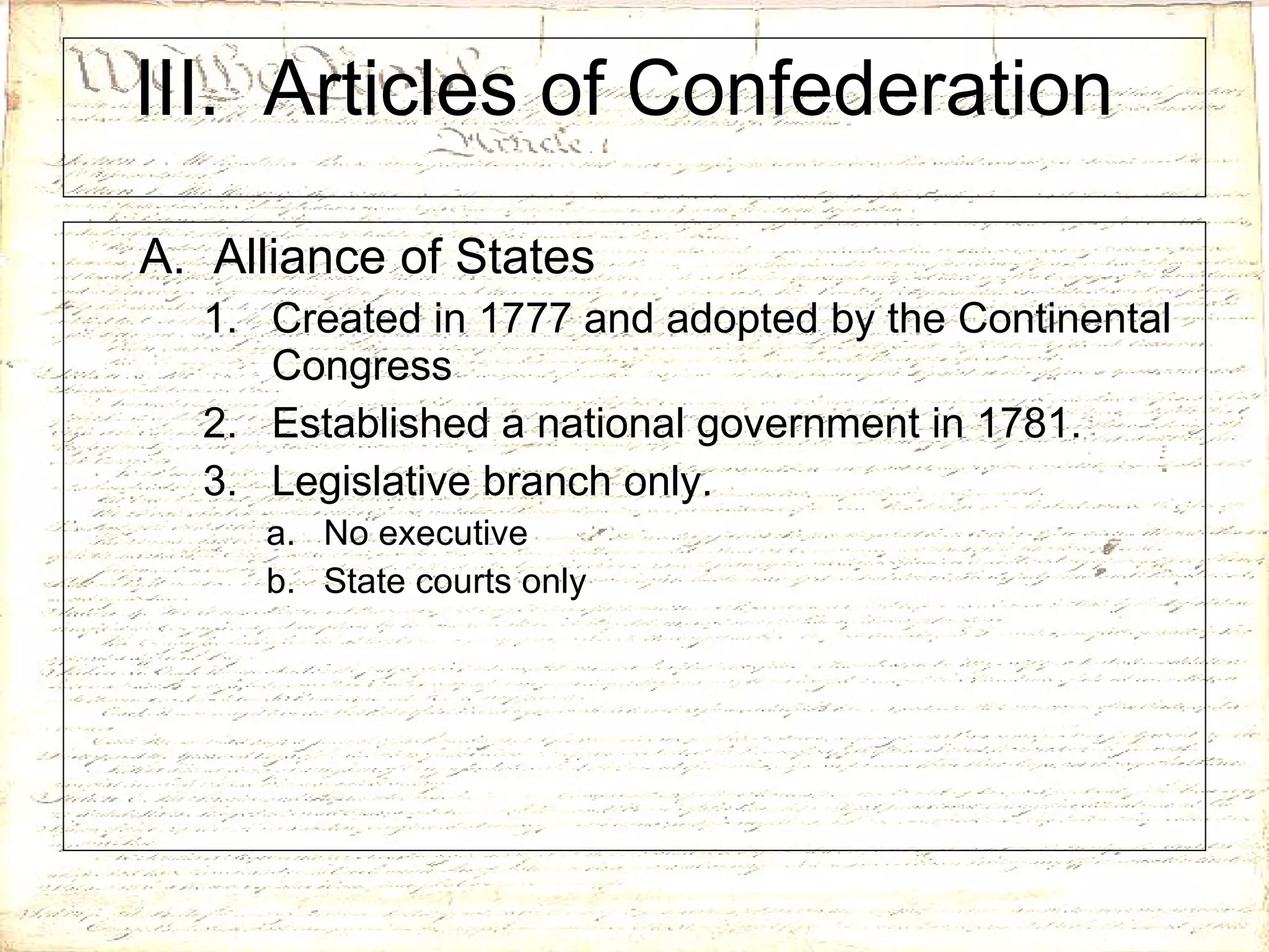 III.  Articles of Confederation  A.  Alliance of States Created in 1777 and adopted by the Continental Congress Established a national government in 1781. Legislative branch only. No executive State courts only 