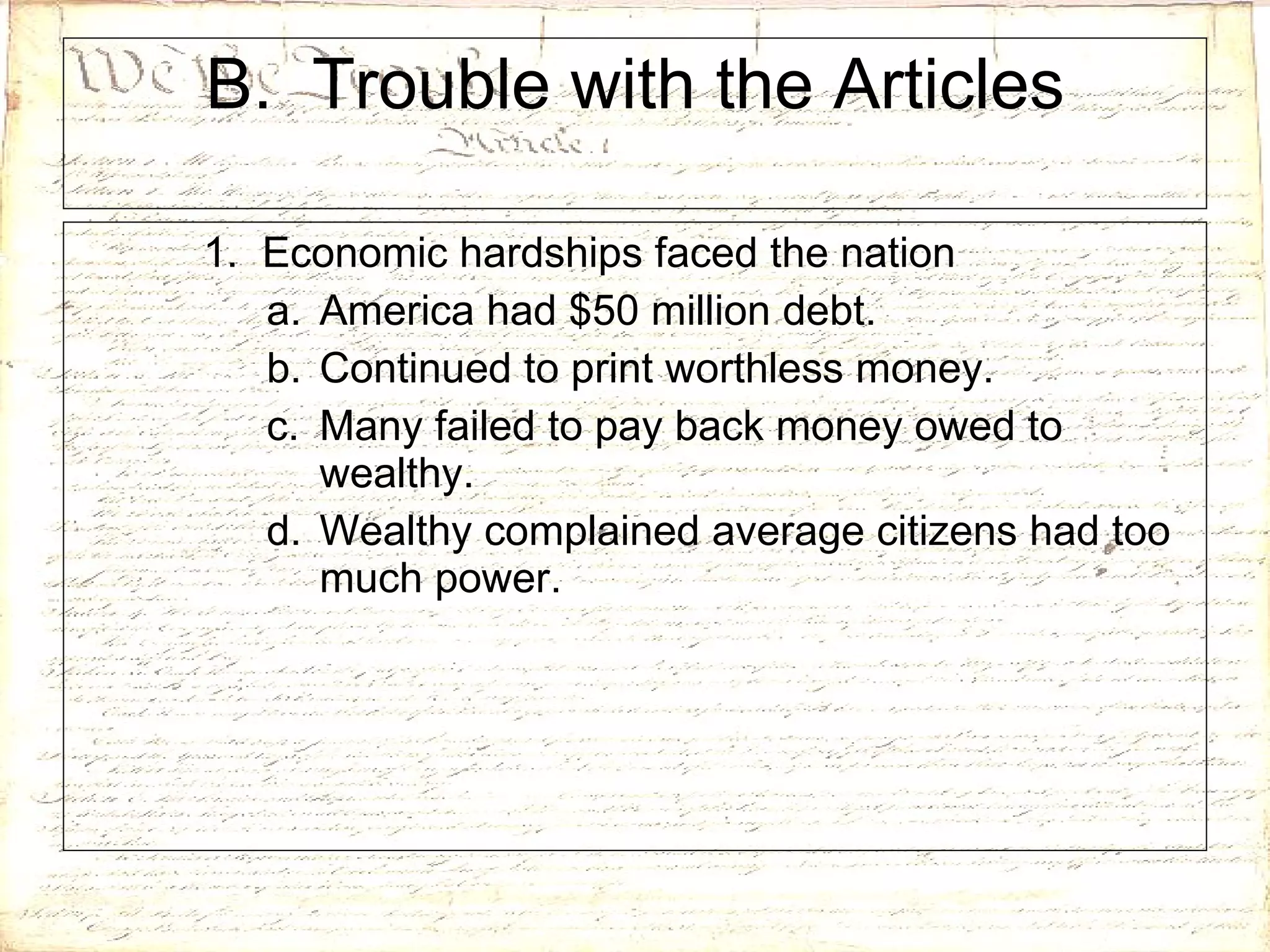 B.  Trouble with the Articles 1.  Economic hardships faced the nation America had $50 million debt. Continued to print worthless money. Many failed to pay back money owed to wealthy. Wealthy complained average citizens had too much power. 