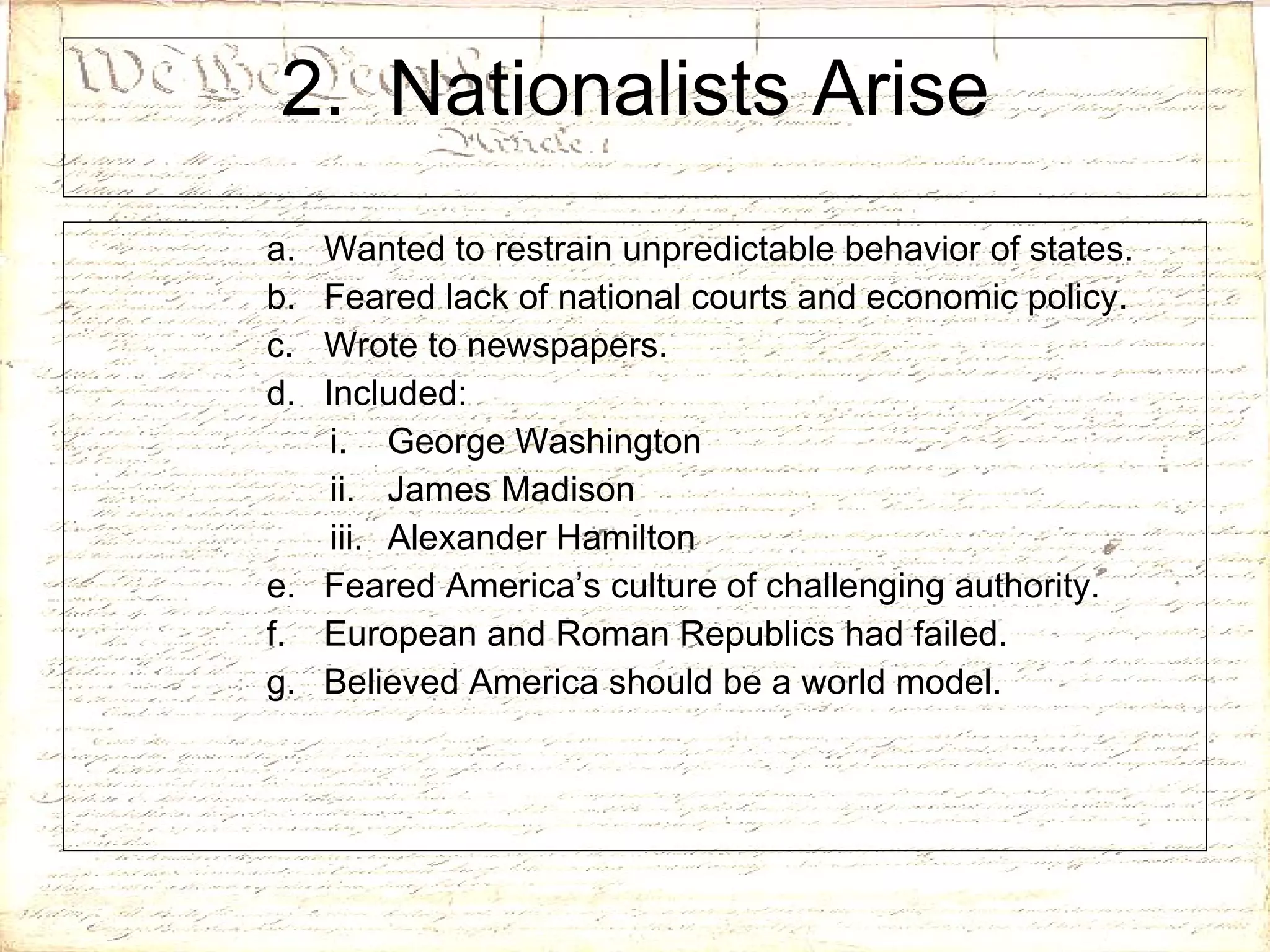 2.  Nationalists Arise Wanted to restrain unpredictable behavior of states. Feared lack of national courts and economic policy. Wrote to newspapers. Included: George Washington James Madison Alexander Hamilton Feared America’s culture of challenging authority. European and Roman Republics had failed. Believed America should be a world model. 