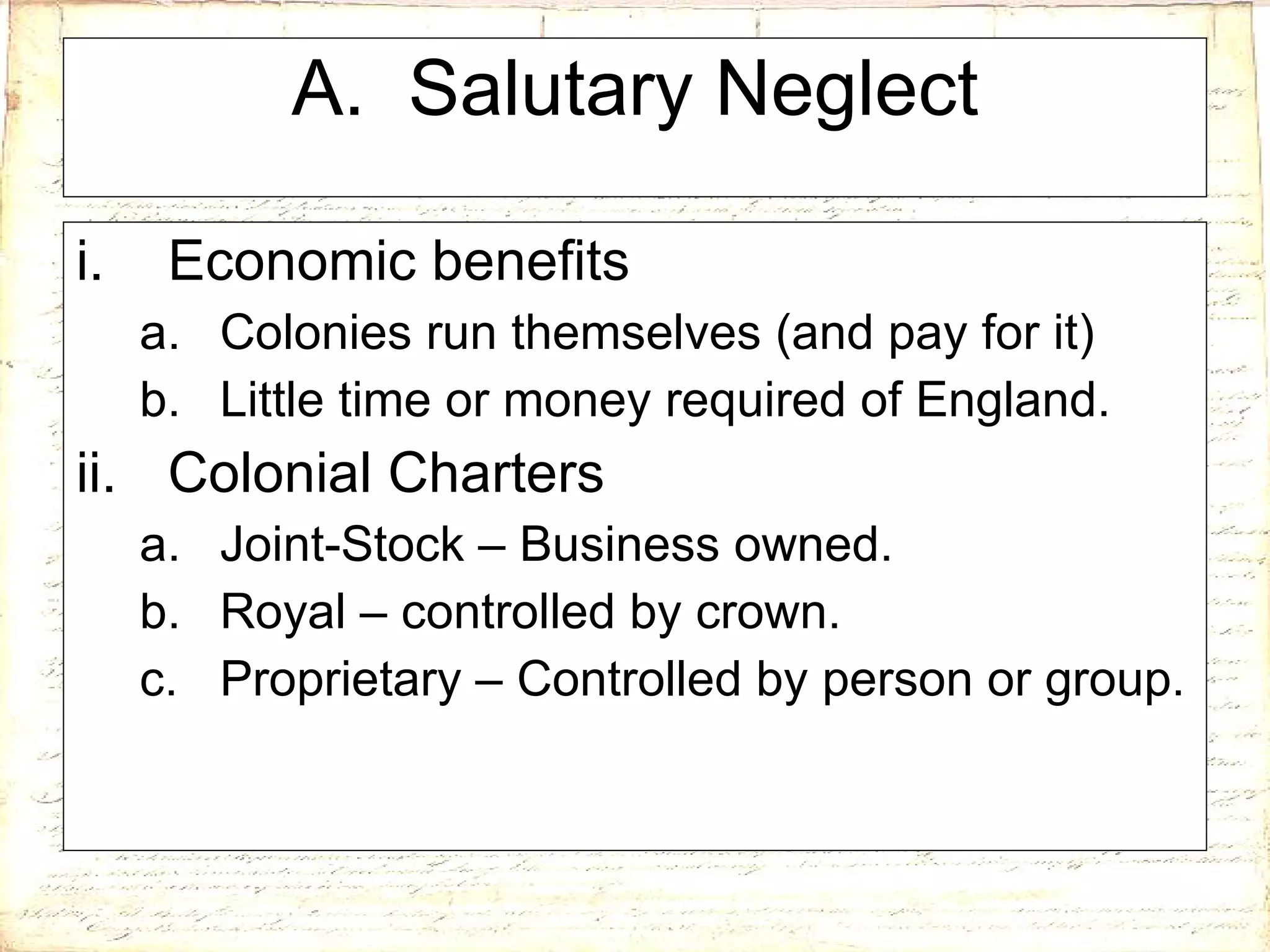 A.  Salutary Neglect Economic benefits Colonies run themselves (and pay for it) Little time or money required of England. Colonial Charters Joint-Stock – Business owned. Royal – controlled by crown. Proprietary – Controlled by person or group. 