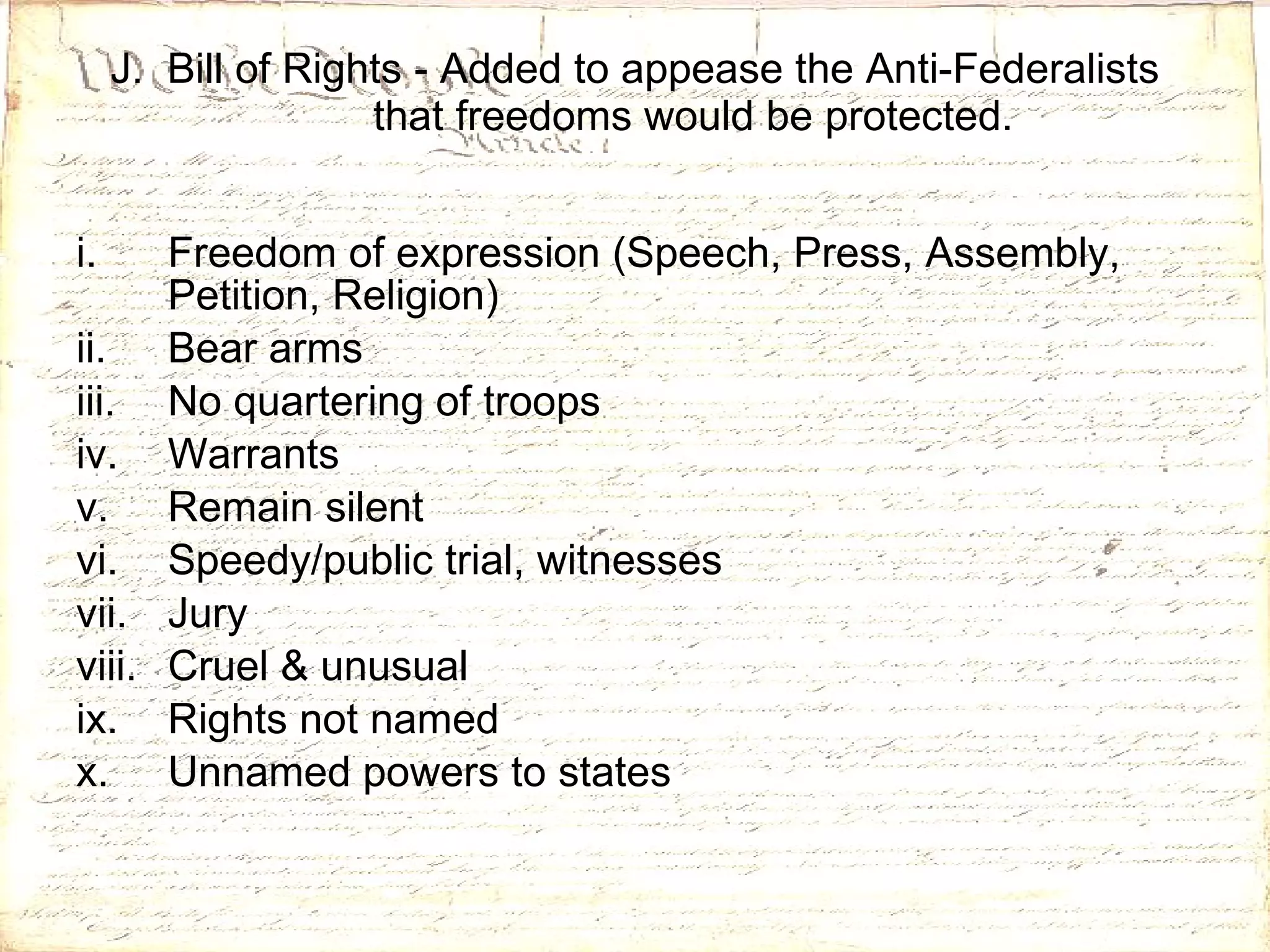 J.  Bill of Rights - Added to appease the Anti-Federalists that freedoms would be protected. Freedom of expression (Speech, Press, Assembly, Petition, Religion) Bear arms No quartering of troops Warrants Remain silent Speedy/public trial, witnesses Jury Cruel & unusual Rights not named Unnamed powers to states 