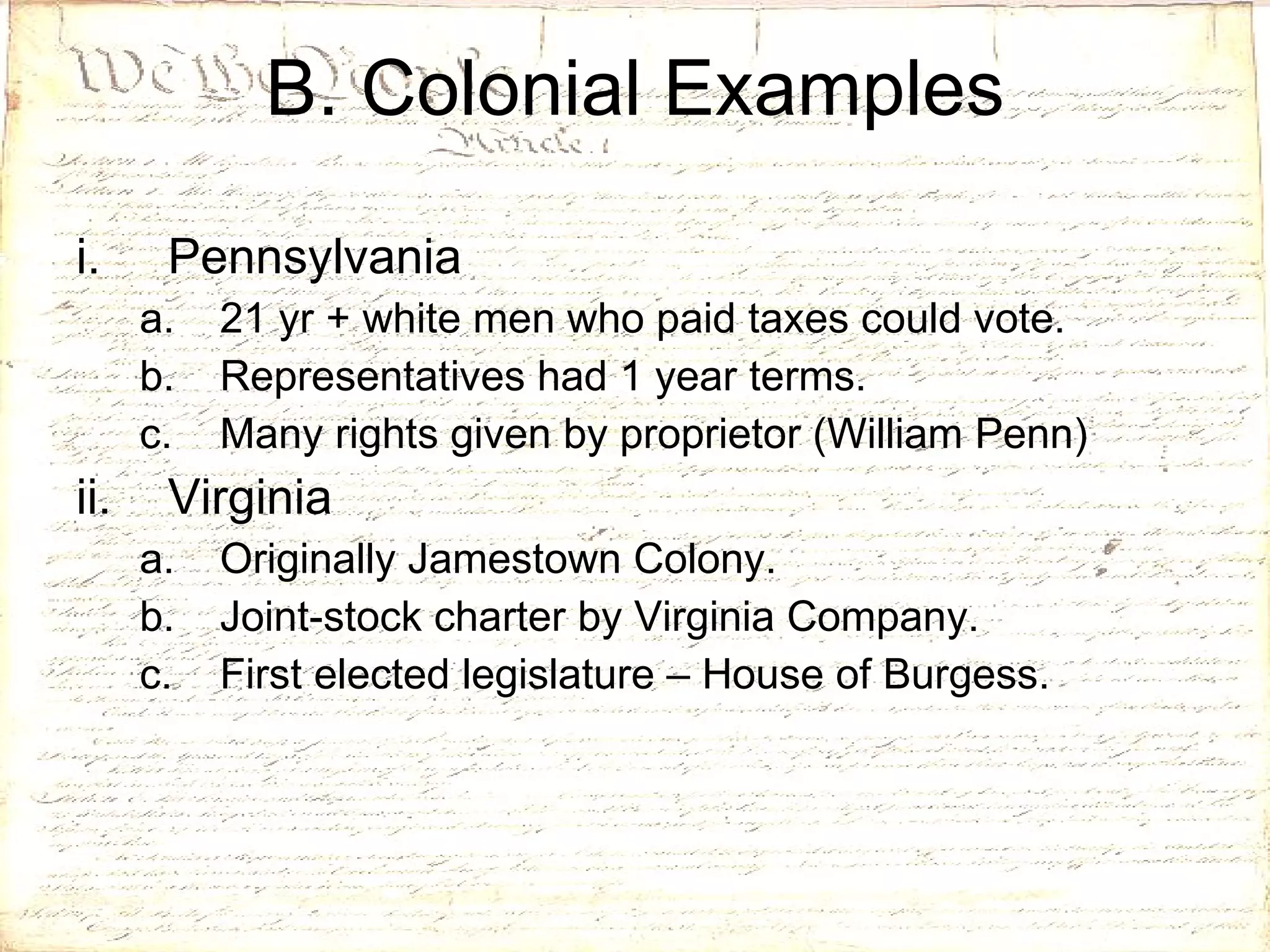 B. Colonial Examples Pennsylvania 21 yr + white men who paid taxes could vote. Representatives had 1 year terms. Many rights given by proprietor (William Penn) Virginia Originally Jamestown Colony. Joint-stock charter by Virginia Company. First elected legislature – House of Burgess. 