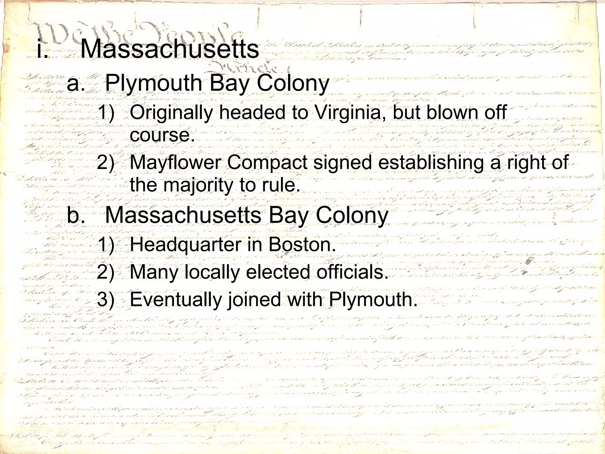 Massachusetts Plymouth Bay Colony Originally headed to Virginia, but blown off course. Mayflower Compact signed establishing a right of the majority to rule. Massachusetts Bay Colony Headquarter in Boston. Many locally elected officials. Eventually joined with Plymouth. 