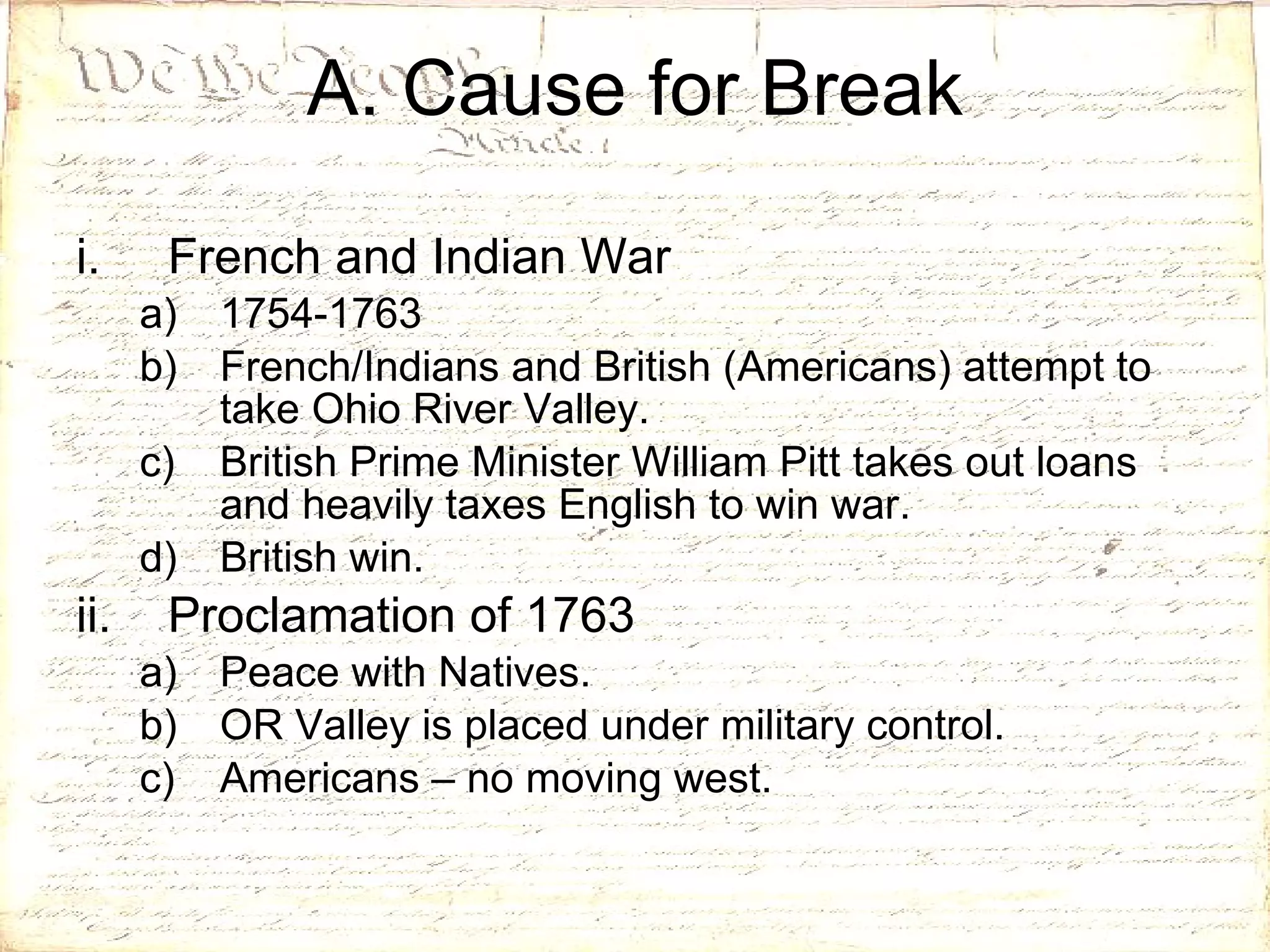 A. Cause for Break French and Indian War 1754-1763 French/Indians and British (Americans) attempt to take Ohio River Valley. British Prime Minister William Pitt takes out loans and heavily taxes English to win war. British win. Proclamation of 1763 Peace with Natives. OR Valley is placed under military control. Americans – no moving west. 
