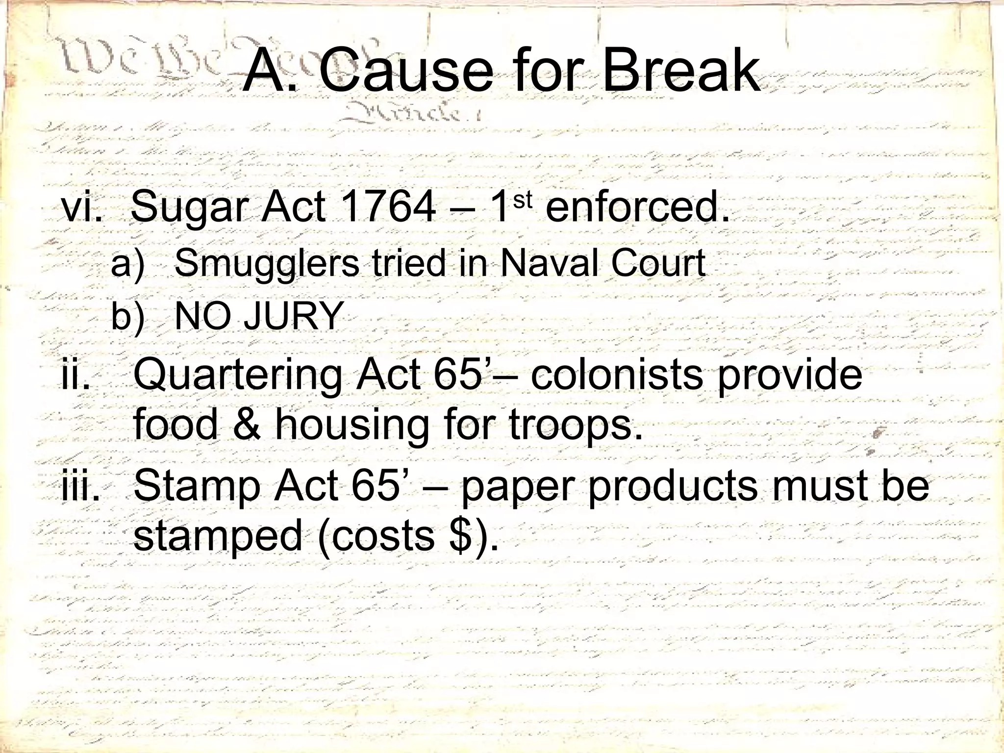 vi.  Sugar Act 1764 – 1 st  enforced. Smugglers tried in Naval Court NO JURY Quartering Act 65’– colonists provide food & housing for troops. Stamp Act 65’ – paper products must be stamped (costs $).  A. Cause for Break 