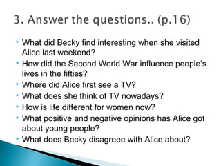  What did Becky find interesting when she visited
Alice last weekend?
 How did the Second World War influence people’s
lives in the fifties?
 Where did Alice first see a TV?
 What does she think of TV nowadays?
 How is life different for women now?
 What positive and negative opinions has Alice got
about young people?
 What does Becky disagreee with Alice about?
 