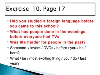  Had you studied a foreign language before
you came to this school?
 What had people done in the evenings
before everyone had TVs
 Was life harder for people in the past?
 Someone / invent / DVDs / before / you / be /
born?
 What / be / most exciting thing / you / do / last
year?
 