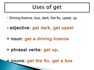  Driving licence, bus, dark, the flu, upset, up
+ adjective: get dark, get upset
+ noun: get a driving licence
+ phrasal verbs: get up,
+ nouns: get the flu, get a bus
 