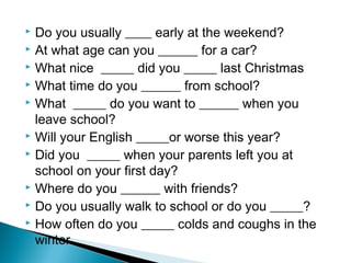  Do you usually ____ early at the weekend?
 At what age can you ______ for a car?
 What nice _____ did you _____ last Christmas
 What time do you ______ from school?
 What _____ do you want to ______ when you
leave school?
 Will your English _____or worse this year?
 Did you _____ when your parents left you at
school on your first day?
 Where do you ______ with friends?
 Do you usually walk to school or do you _____?
 How often do you _____ colds and coughs in the
winter.
 